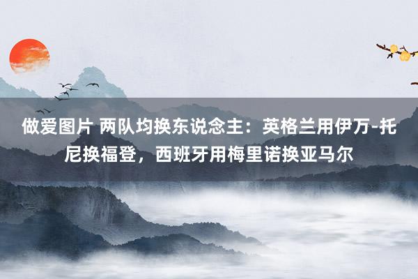 做爱图片 两队均换东说念主：英格兰用伊万-托尼换福登，西班牙用梅里诺换亚马尔