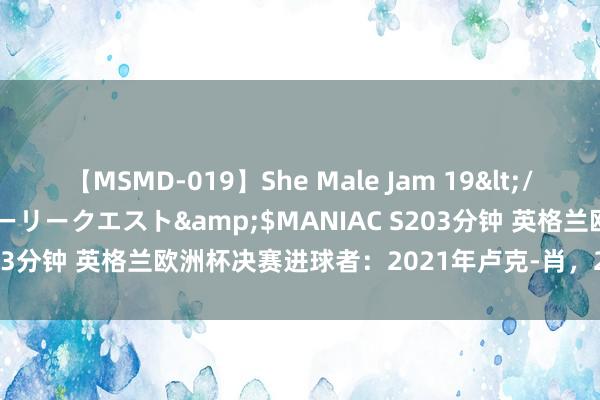 【MSMD-019】She Male Jam 19</a>2008-08-04グローリークエスト&$MANIAC S203分钟 英格兰欧洲杯决赛进球者：2021年卢克-肖，2024年帕尔默