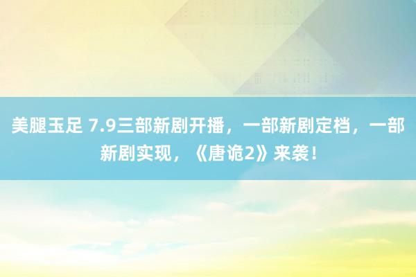 美腿玉足 7.9三部新剧开播，一部新剧定档，一部新剧实现，《唐诡2》来袭！