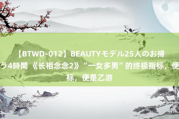 【BTWD-012】BEAUTYモデル25人のお掃除フェラ4時間 《长相念念2》“一女多男”的终极指标，便是乙游