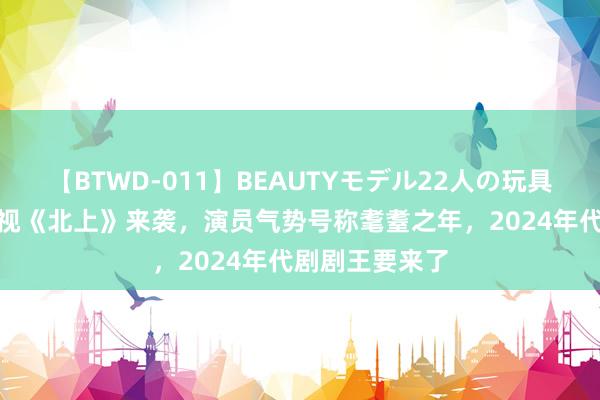 【BTWD-011】BEAUTYモデル22人の玩具責め4時間 央视《北上》来袭，演员气势号称耄耋之年，2024年代剧剧王要来了