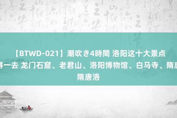 【BTWD-021】潮吹き4時間 洛阳这十大景点值得一去 龙门石窟、老君山、洛阳博物馆、白马寺、隋唐洛