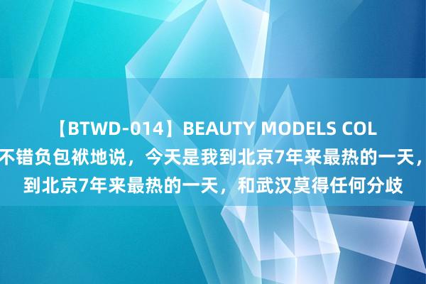 【BTWD-014】BEAUTY MODELS COLLECTION 2 4時間 我不错负包袱地说，今天是我到北京7年来最热的一天，和武汉莫得任何分歧