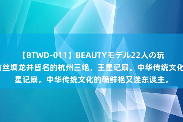 【BTWD-011】BEAUTYモデル22人の玩具責め4時間 参不雅与丝绸龙井皆名的杭州三绝，王星记扇。中华传统文化的确鲜艳又迷东谈主。