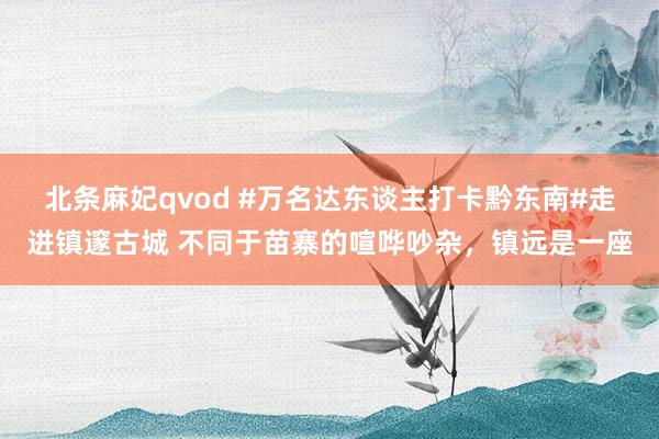 北条麻妃qvod #万名达东谈主打卡黔东南#走进镇邃古城 不同于苗寨的喧哗吵杂，镇远是一座