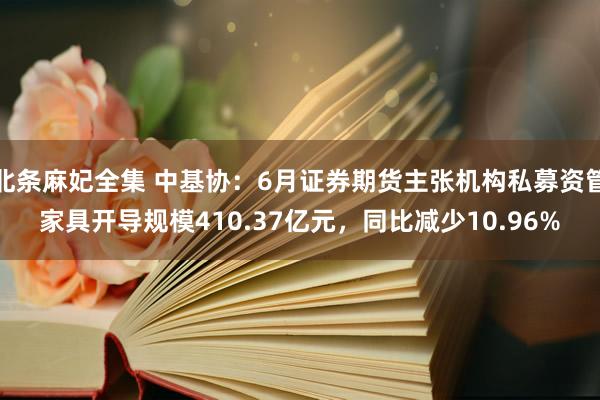 北条麻妃全集 中基协：6月证券期货主张机构私募资管家具开导规模410.37亿元，同比减少10.96%