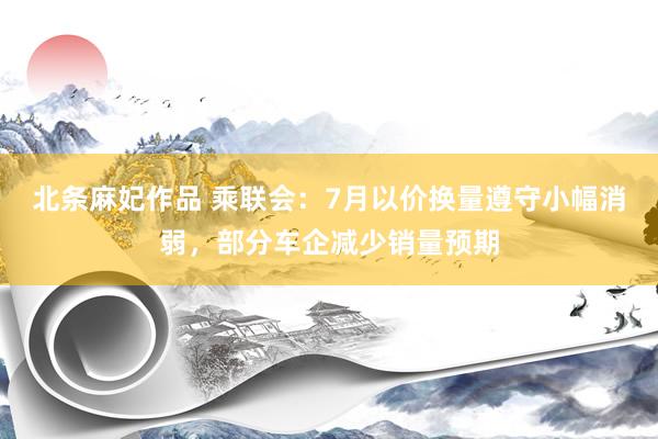 北条麻妃作品 乘联会：7月以价换量遵守小幅消弱，部分车企减少销量预期