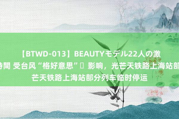 【BTWD-013】BEAUTYモデル22人の激しいピストン4時間 受台风“格好意思”​影响，光芒天铁路上海站部分列车临时停运