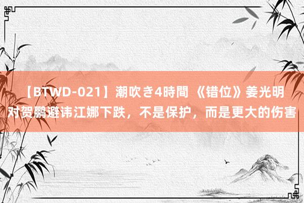 【BTWD-021】潮吹き4時間 《错位》姜光明对贺鹏避讳江娜下跌，不是保护，而是更大的伤害