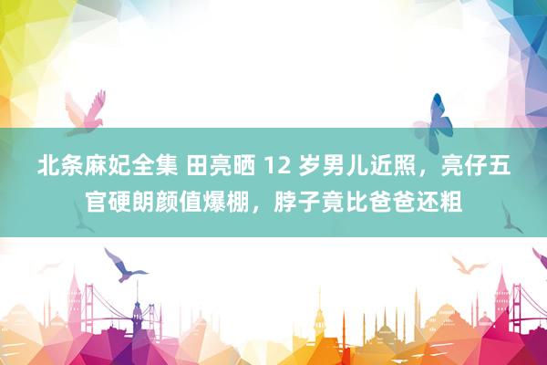 北条麻妃全集 田亮晒 12 岁男儿近照，亮仔五官硬朗颜值爆棚，脖子竟比爸爸还粗