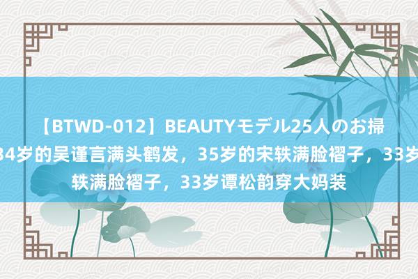 【BTWD-012】BEAUTYモデル25人のお掃除フェラ4時間 34岁的吴谨言满头鹤发，35岁的宋轶满脸褶子，33岁谭松韵穿大妈装