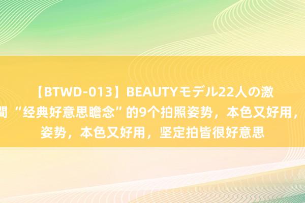 【BTWD-013】BEAUTYモデル22人の激しいピストン4時間 “经典好意思瞻念”的9个拍照姿势，本色又好用，坚定拍皆很好意思