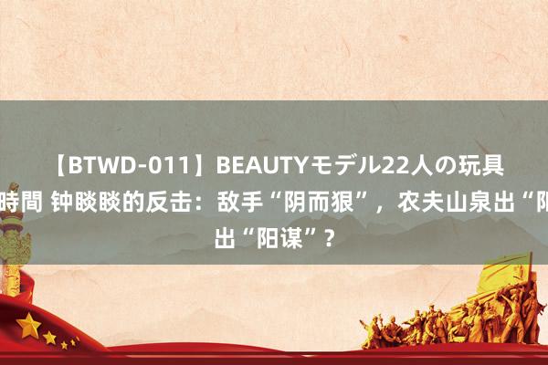 【BTWD-011】BEAUTYモデル22人の玩具責め4時間 钟睒睒的反击：敌手“阴而狠”，农夫山泉出“阳谋”？