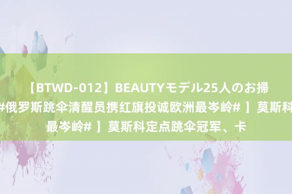 【BTWD-012】BEAUTYモデル25人のお掃除フェラ4時間 【#俄罗斯跳伞清醒员携红旗投诚欧洲最岑岭# 】莫斯科定点跳伞冠军、卡