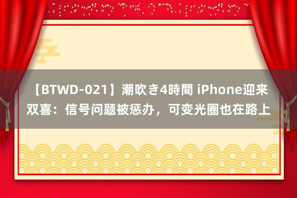 【BTWD-021】潮吹き4時間 iPhone迎来双喜：信号问题被惩办，可变光圈也在路上