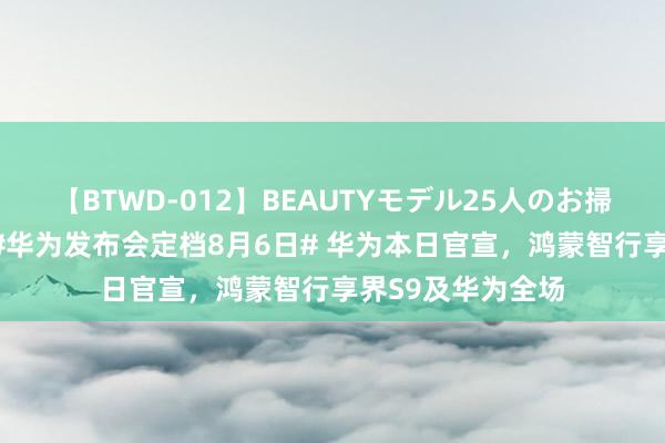 【BTWD-012】BEAUTYモデル25人のお掃除フェラ4時間 #华为发布会定档8月6日# 华为本日官宣，鸿蒙智行享界S9及华为全场