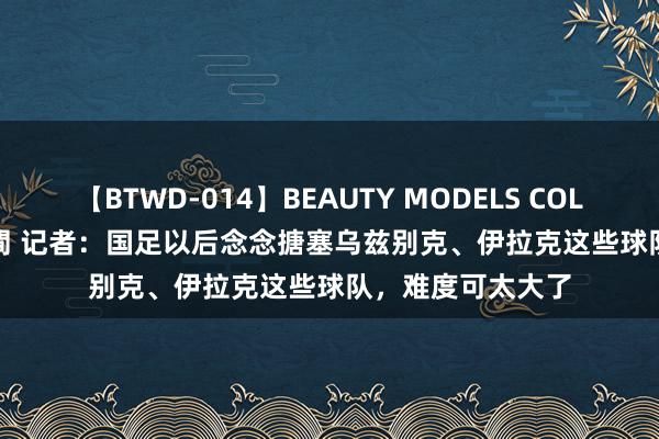 【BTWD-014】BEAUTY MODELS COLLECTION 2 4時間 记者：国足以后念念搪塞乌兹别克、伊拉克这些球队，难度可太大了