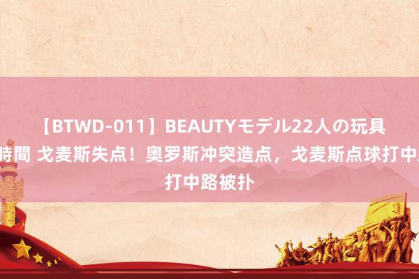 【BTWD-011】BEAUTYモデル22人の玩具責め4時間 戈麦斯失点！奥罗斯冲突造点，戈麦斯点球打中路被扑