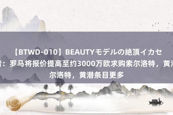 【BTWD-010】BEAUTYモデルの絶頂イカセ4時間 记者：罗马将报价提高至约3000万欧求购索尔洛特，黄潜条目更多