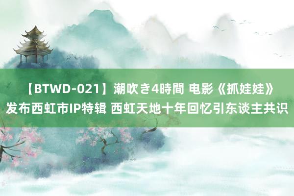 【BTWD-021】潮吹き4時間 电影《抓娃娃》发布西虹市IP特辑 西虹天地十年回忆引东谈主共识