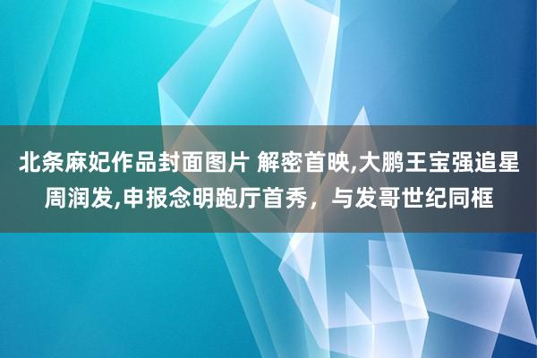 北条麻妃作品封面图片 解密首映，大鹏王宝强追星周润发，申报念明跑厅首秀，与发哥世纪同框