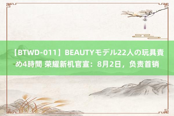 【BTWD-011】BEAUTYモデル22人の玩具責め4時間 荣耀新机官宣：8月2日，负责首销