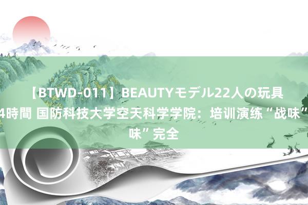 【BTWD-011】BEAUTYモデル22人の玩具責め4時間 国防科技大学空天科学学院：培训演练“战味”完全