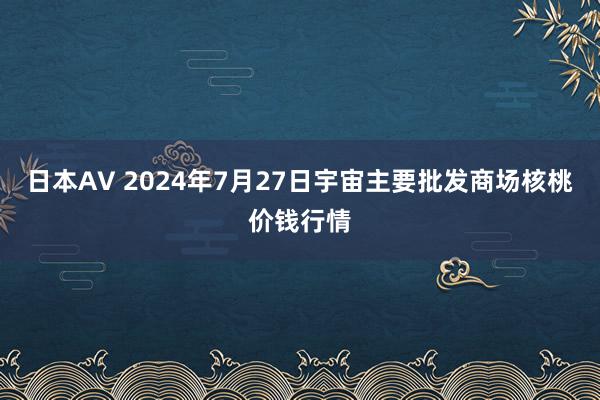 日本AV 2024年7月27日宇宙主要批发商场核桃价钱行情