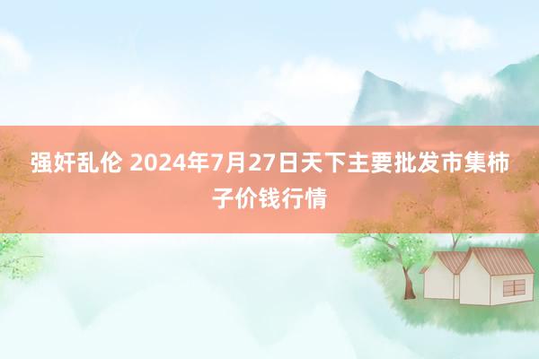 强奸乱伦 2024年7月27日天下主要批发市集柿子价钱行情