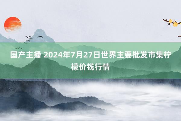 国产主播 2024年7月27日世界主要批发市集柠檬价钱行情