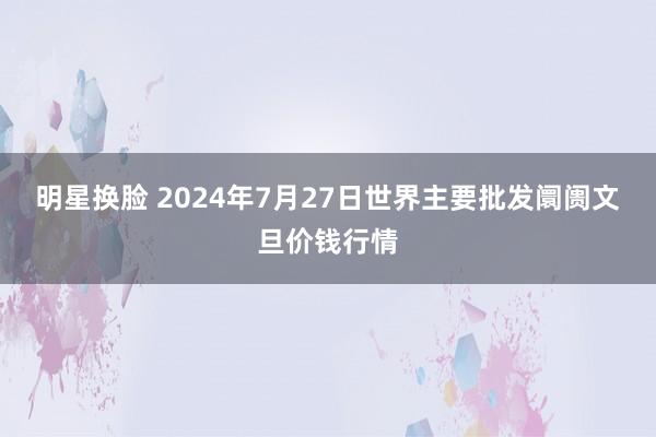 明星换脸 2024年7月27日世界主要批发阛阓文旦价钱行情