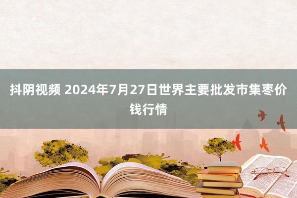 抖阴视频 2024年7月27日世界主要批发市集枣价钱行情