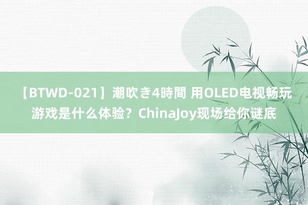 【BTWD-021】潮吹き4時間 用OLED电视畅玩游戏是什么体验？ChinaJoy现场给你谜底