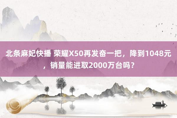 北条麻妃快播 荣耀X50再发奋一把，降到1048元，销量能进取2000万台吗？