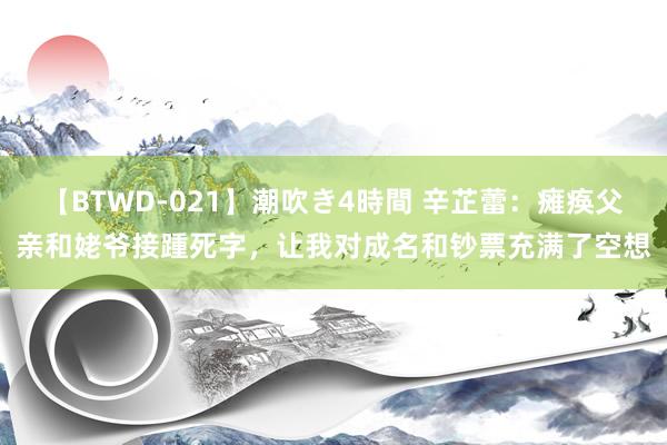 【BTWD-021】潮吹き4時間 辛芷蕾：瘫痪父亲和姥爷接踵死字，让我对成名和钞票充满了空想