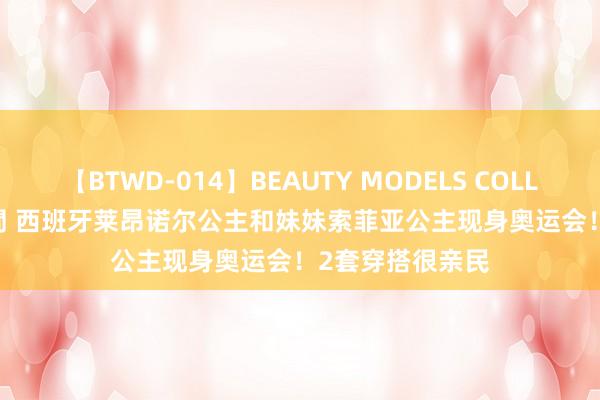 【BTWD-014】BEAUTY MODELS COLLECTION 2 4時間 西班牙莱昂诺尔公主和妹妹索菲亚公主现身奥运会！2套穿搭很亲民