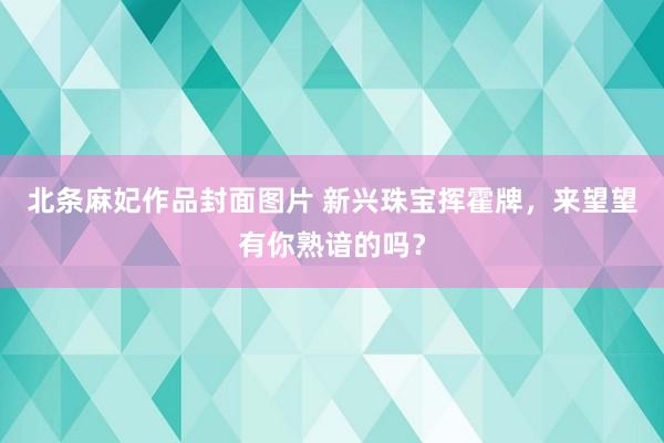 北条麻妃作品封面图片 新兴珠宝挥霍牌，来望望有你熟谙的吗？