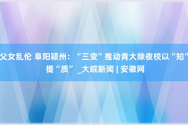 父女乱伦 阜阳颍州：“三变”推动青大除夜校以“知” 提“质” _大皖新闻 | 安徽网