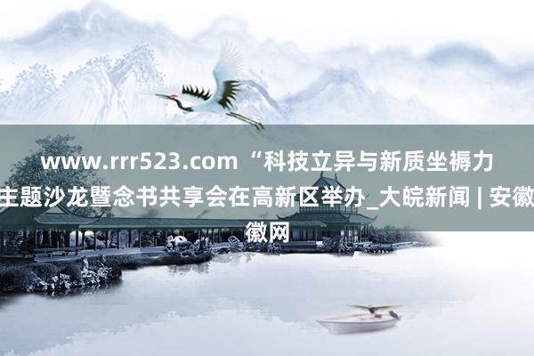 www.rrr523.com “科技立异与新质坐褥力”主题沙龙暨念书共享会在高新区举办_大皖新闻 | 安徽网