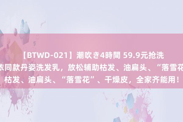 【BTWD-021】潮吹き4時間 59.9元抢洗护三件套！国货老牌黄圣依同款丹姿洗发乳，放松辅助枯发、油扁头、“落雪花”、干燥皮，全家齐能用！