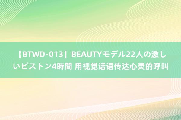 【BTWD-013】BEAUTYモデル22人の激しいピストン4時間 用视觉话语传达心灵的呼叫