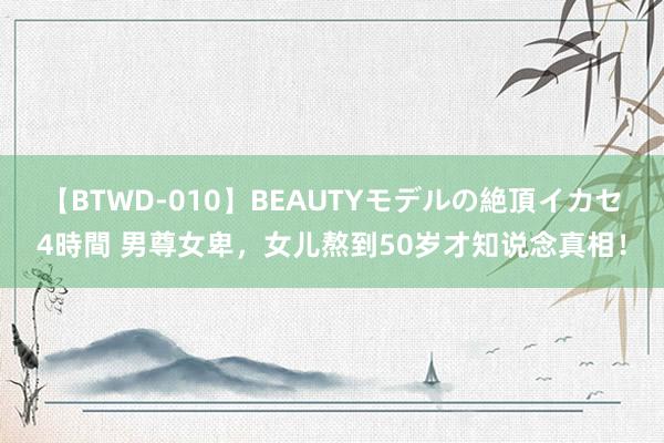 【BTWD-010】BEAUTYモデルの絶頂イカセ4時間 男尊女卑，女儿熬到50岁才知说念真相！