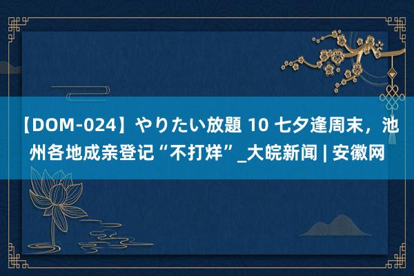 【DOM-024】やりたい放題 10 七夕逢周末，池州各地成亲登记“不打烊”_大皖新闻 | 安徽网