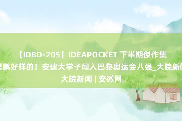 【IDBD-205】IDEAPOCKET 下半期傑作集2009 沈晨鹏好样的！安建大学子闯入巴黎奥运会八强_大皖新闻 | 安徽网