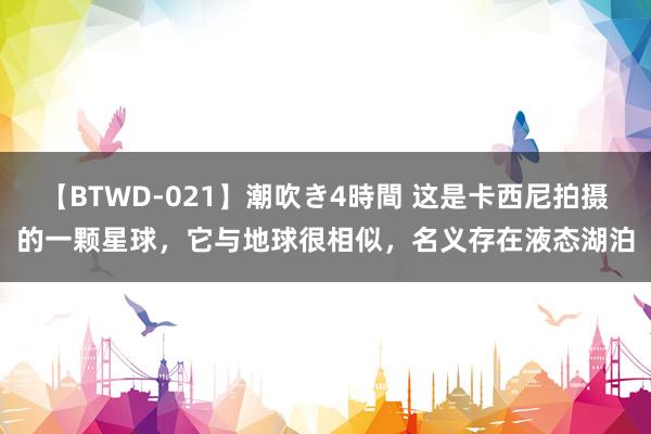 【BTWD-021】潮吹き4時間 这是卡西尼拍摄的一颗星球，它与地球很相似，名义存在液态湖泊