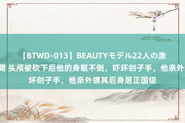 【BTWD-013】BEAUTYモデル22人の激しいピストン4時間 头颅被砍下后他的身躯不倒，吓坏刽子手，他亲外甥其后身居正国级