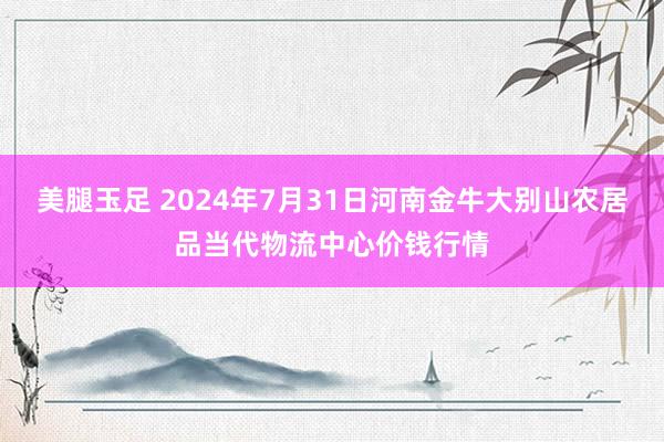 美腿玉足 2024年7月31日河南金牛大别山农居品当代物流中心价钱行情