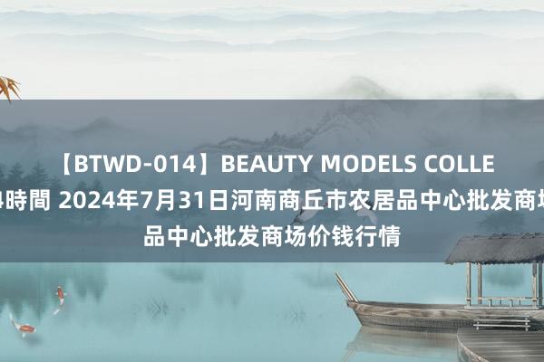 【BTWD-014】BEAUTY MODELS COLLECTION 2 4時間 2024年7月31日河南商丘市农居品中心批发商场价钱行情