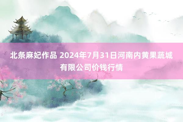 北条麻妃作品 2024年7月31日河南内黄果蔬城有限公司价钱行情