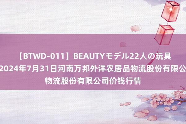 【BTWD-011】BEAUTYモデル22人の玩具責め4時間 2024年7月31日河南万邦外洋农居品物流股份有限公司价钱行情